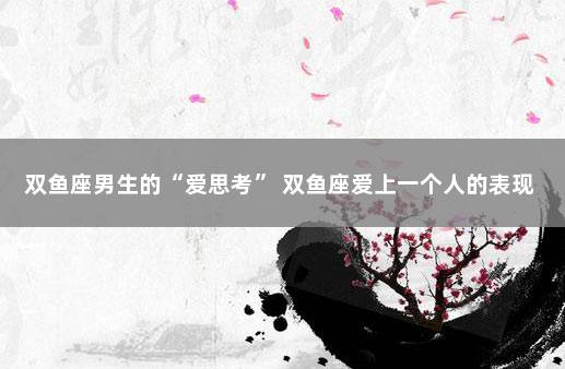 双鱼座男生的“爱思考” 双鱼座爱上一个人的表现