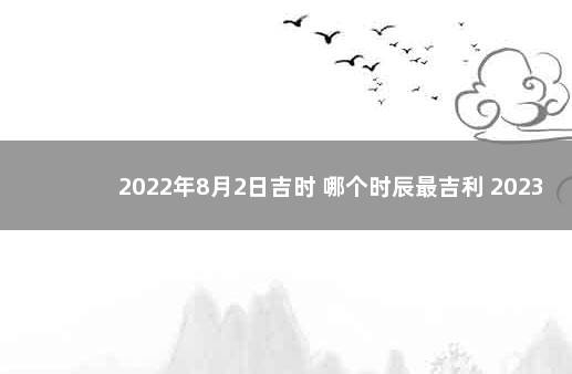 2022年8月2日吉时 哪个时辰最吉利 2023年元旦放假放几天