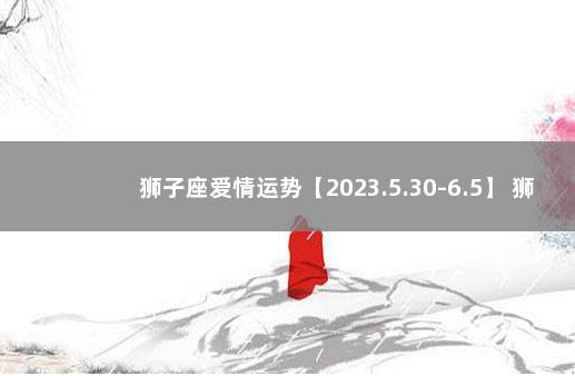 狮子座爱情运势【2023.5.30-6.5】 狮子座婚姻运势2022