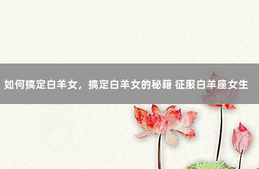 如何搞定白羊女，搞定白羊女的秘籍 征服白羊座女生最好方式