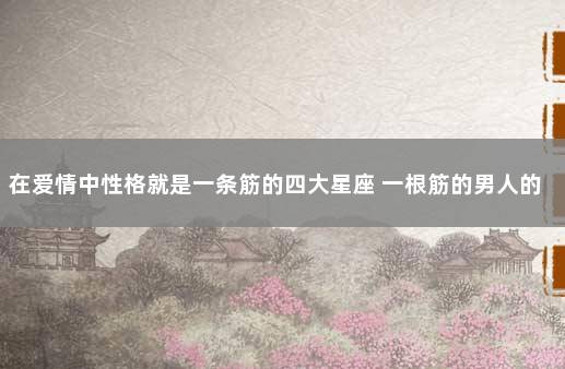 在爱情中性格就是一条筋的四大星座 一根筋的男人的弱点