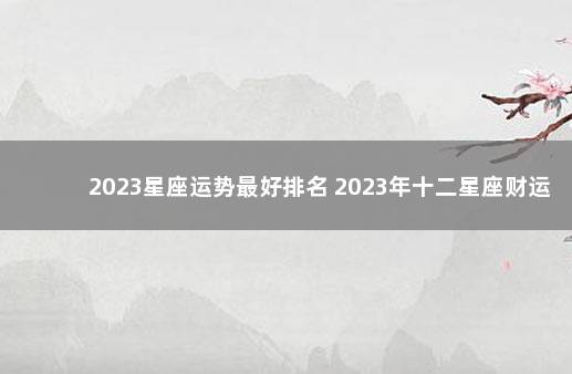 2023星座运势最好排名 2023年十二星座财运排行榜