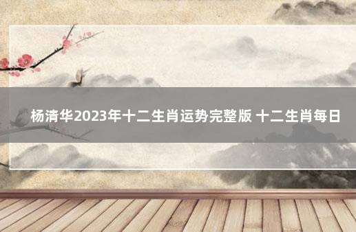杨清华2023年十二生肖运势完整版 十二生肖每日运势查询