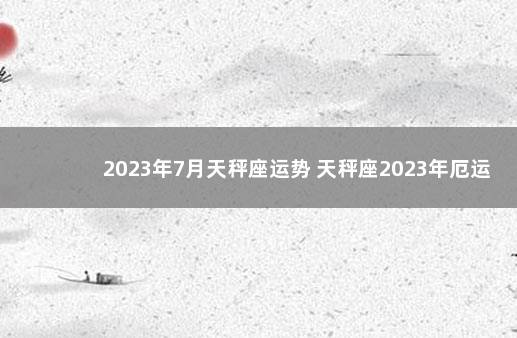 2023年7月天秤座运势 天秤座2023年厄运