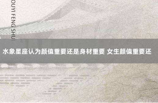 水象星座认为颜值重要还是身材重要 女生颜值重要还是身高重要