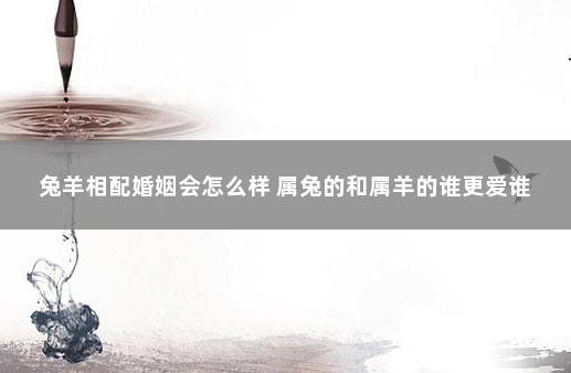 兔羊相配婚姻会怎么样 属兔的和属羊的谁更爱谁