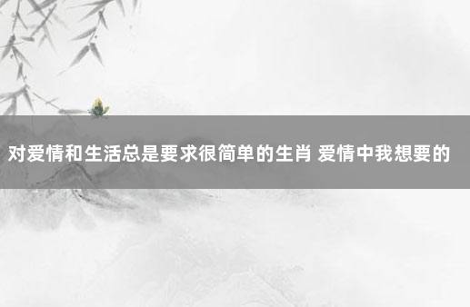 对爱情和生活总是要求很简单的生肖 爱情中我想要的很简单的说说