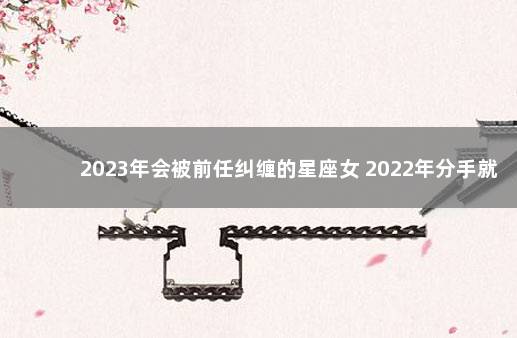 2023年会被前任纠缠的星座女 2022年分手就永别的星座
