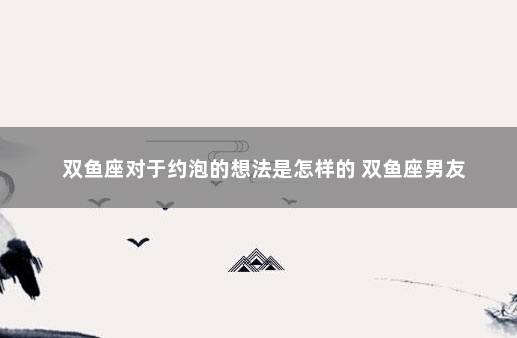 双鱼座对于约泡的想法是怎样的 双鱼座男友