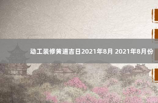 动工装修黄道吉日2021年8月 2021年8月份装修黄道吉日