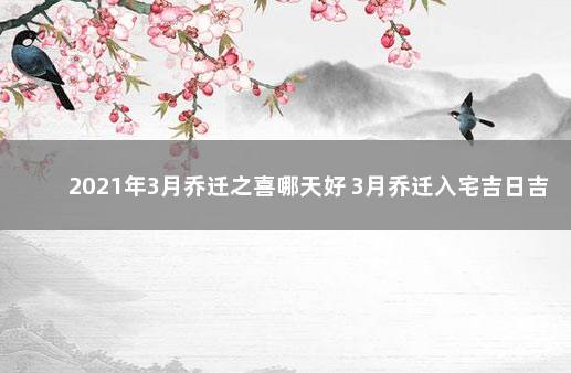 2021年3月乔迁之喜哪天好 3月乔迁入宅吉日吉时