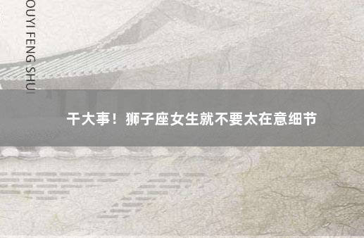 干大事！狮子座女生就不要太在意细节
