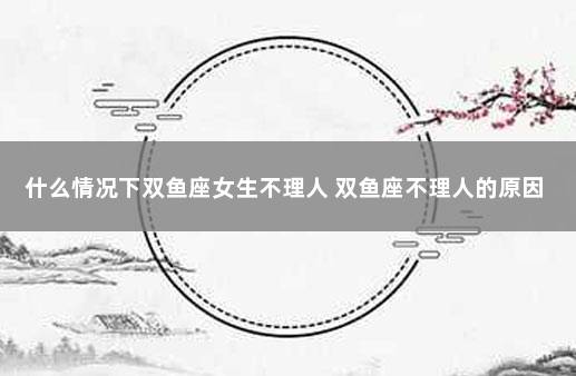 什么情况下双鱼座女生不理人 双鱼座不理人的原因
