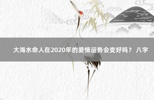 大海水命人在2020年的爱情运势会变好吗？ 八字入门