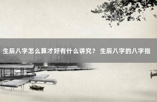 生辰八字怎么算才好有什么讲究？ 生辰八字的八字指什么