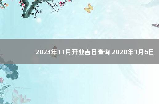 2023年11月开业吉日查询 2020年1月6日黄道吉日