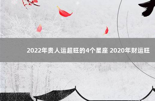 2022年贵人运超旺的4个星座 2020年财运旺到爆的星座