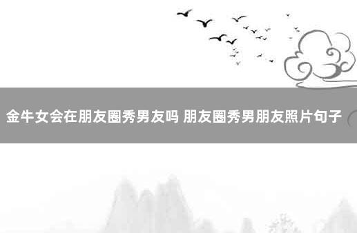 金牛女会在朋友圈秀男友吗 朋友圈秀男朋友照片句子