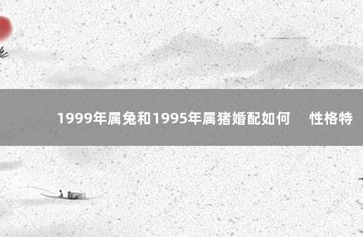 1999年属兔和1995年属猪婚配如何 　性格特点