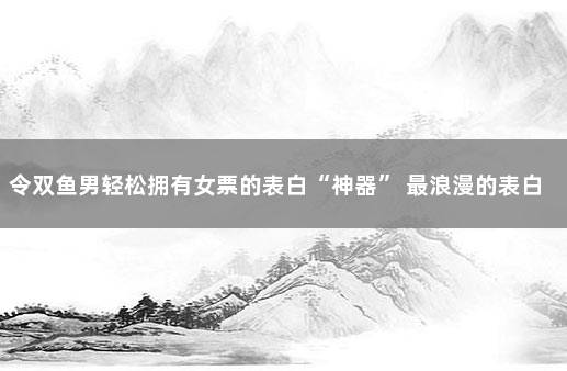 令双鱼男轻松拥有女票的表白“神器” 最浪漫的表白神器软件