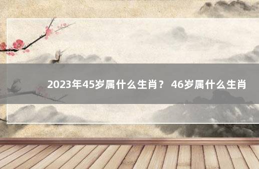 2023年45岁属什么生肖？ 46岁属什么生肖