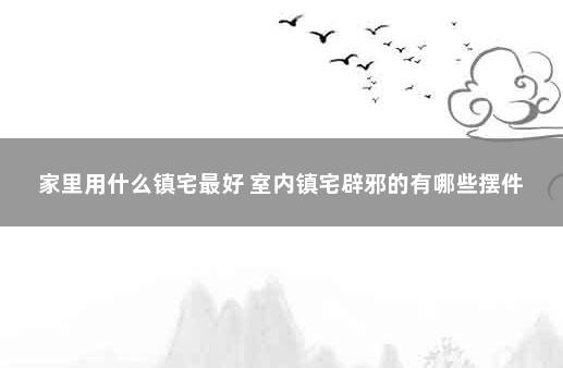 家里用什么镇宅最好 室内镇宅辟邪的有哪些摆件