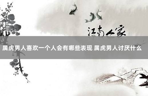 属虎男人喜欢一个人会有哪些表现 属虎男人讨厌什么女人