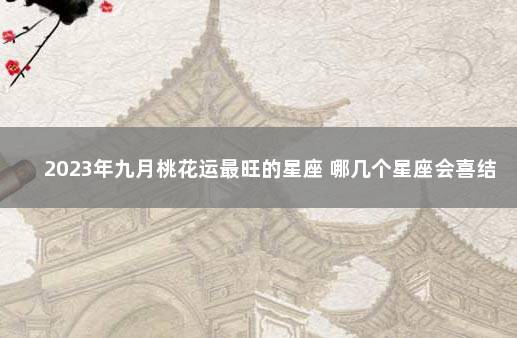 2023年九月桃花运最旺的星座 哪几个星座会喜结良缘 九月桃花运最好的星座