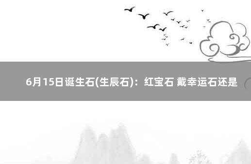 6月15日诞生石(生辰石)：红宝石 戴幸运石还是戴生辰石?