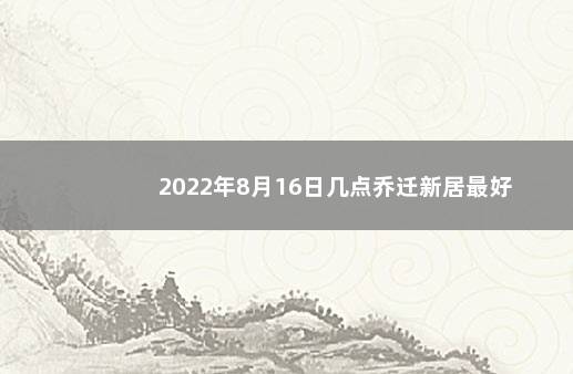 2022年8月16日几点乔迁新居最好