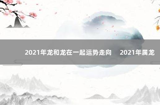 2021年龙和龙在一起运势走向 　2021年属龙和属龙适合结婚吗