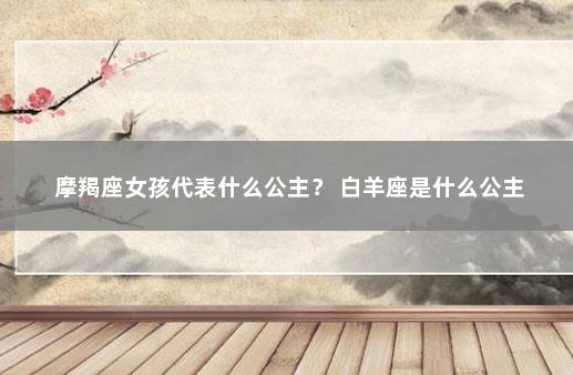 摩羯座女孩代表什么公主？ 白羊座是什么公主