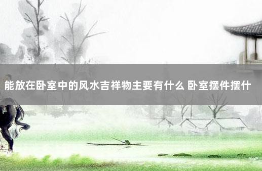 能放在卧室中的风水吉祥物主要有什么 卧室摆件摆什么吉祥物