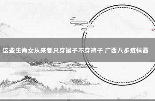 这些生肖女从来都只穿裙子不穿裤子 广西八步疫情最新消息