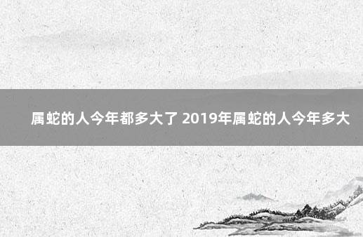 属蛇的人今年都多大了 2019年属蛇的人今年多大