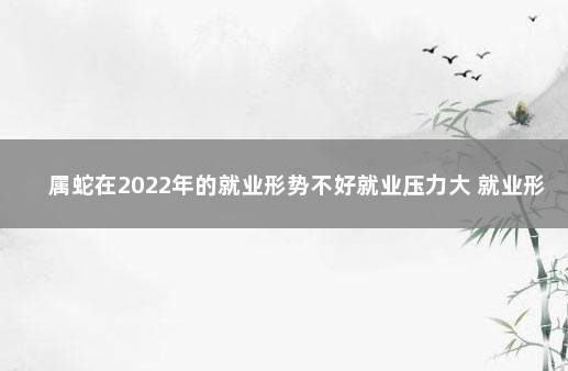 属蛇在2022年的就业形势不好就业压力大 就业形势和就业政策分析