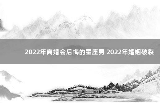 2022年离婚会后悔的星座男 2022年婚姻破裂的星座男