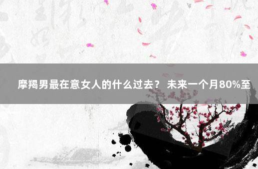 摩羯男最在意女人的什么过去？ 未来一个月80%至90%的人得新冠