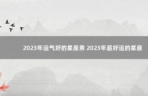 2023年运气好的星座男 2023年超好运的星座