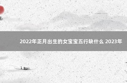 2022年正月出生的女宝宝五行缺什么 2023年各个月份五行缺