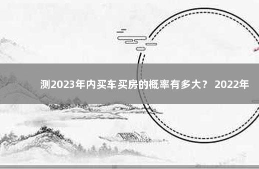 测2023年内买车买房的概率有多大？ 2022年12月7日高风险