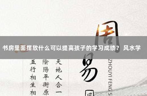书房里面摆放什么可以提高孩子的学习成绩？ 风水学