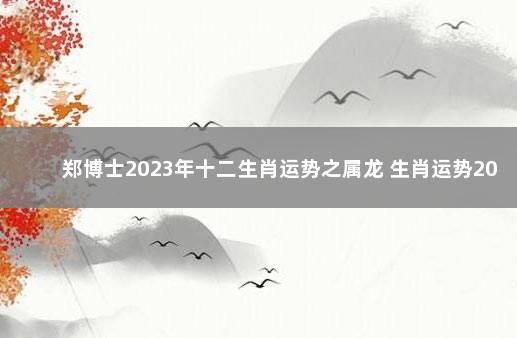 郑博士2023年十二生肖运势之属龙 生肖运势2021年运程龙