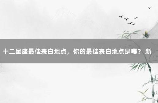 十二星座最佳表白地点，你的最佳表白地点是哪？ 新冠疫苗的安全性