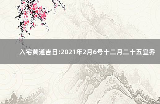 入宅黄道吉日:2021年2月6号十二月二十五宜乔迁新居吗 2月6号入宅吉日黄历查询