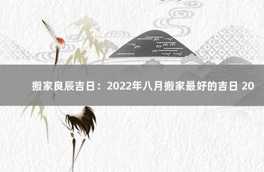 搬家良辰吉日：2022年八月搬家最好的吉日 2022年农历八月搬家吉日