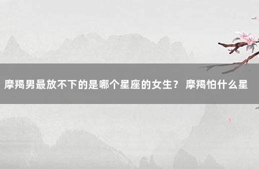 摩羯男最放不下的是哪个星座的女生？ 摩羯怕什么星座