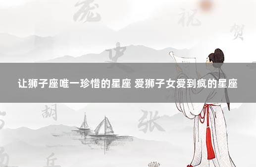让狮子座唯一珍惜的星座 爱狮子女爱到疯的星座