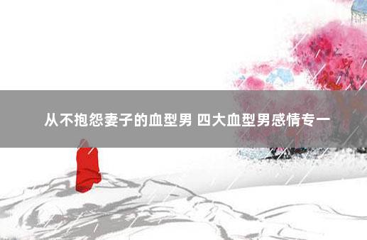 从不抱怨妻子的血型男 四大血型男感情专一