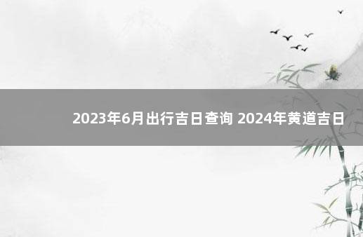 2023年6月出行吉日查询 2024年黄道吉日